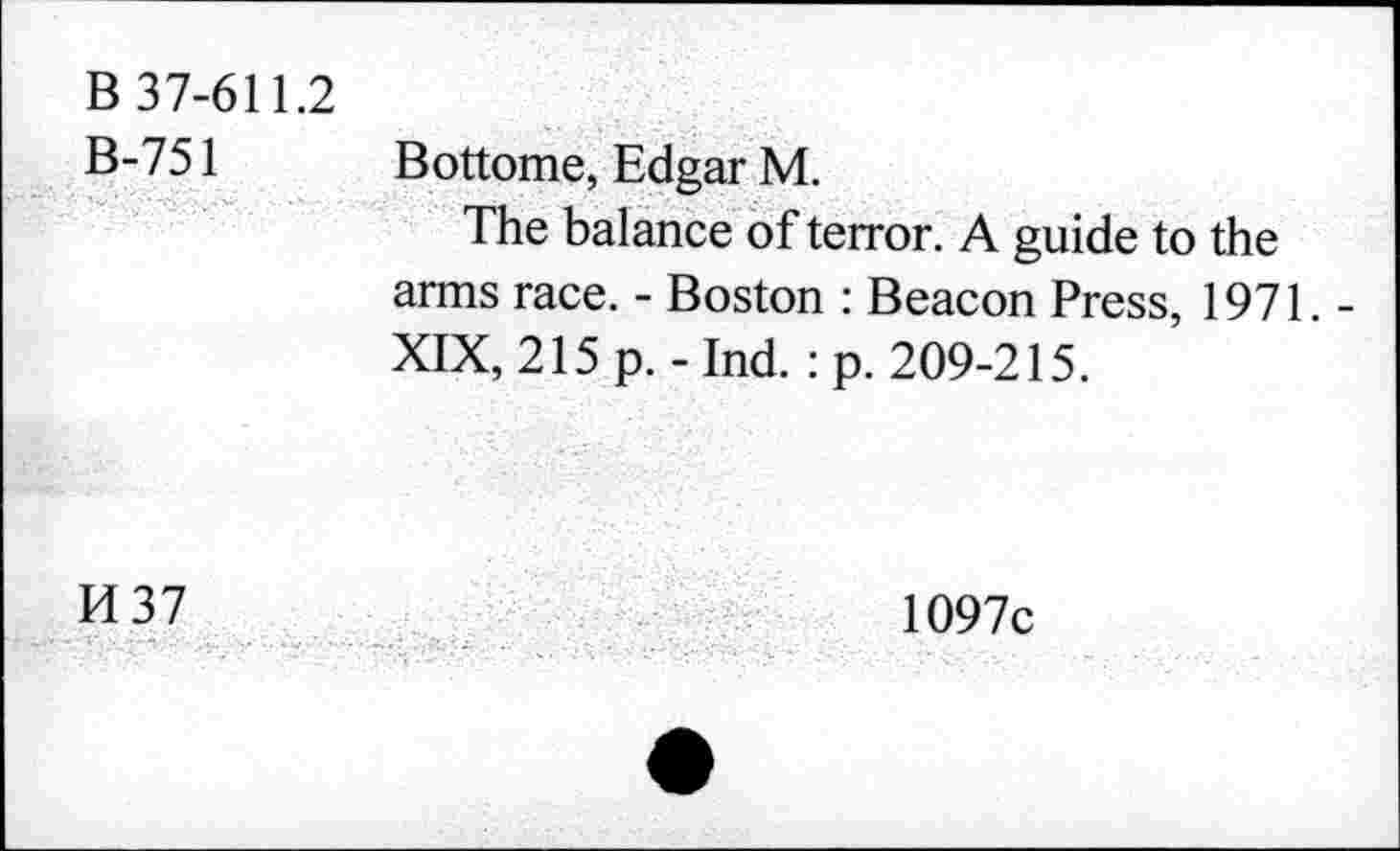 ﻿B 37-611.2 B-751	Bottome, Edgar M. The balance of terror. A guide to the arms race. - Boston : Beacon Press, 1971. -XIX, 215 p. - Ind. : p. 209-215.
H37	1097c